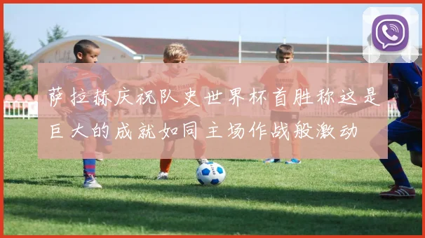 萨拉赫庆祝队史世界杯首胜称这是巨大的成就如同主场作战般激动