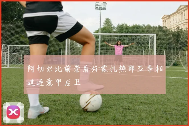 阿切尔比前景看好蒙扎热那亚争相追逐意甲后卫