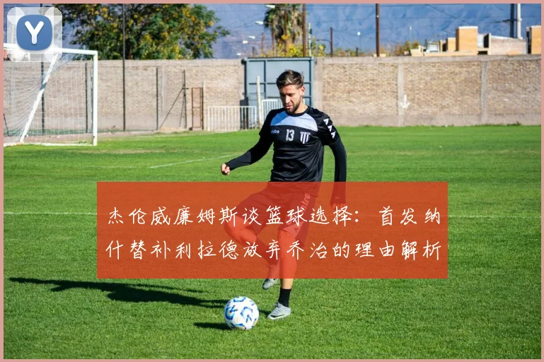 杰伦威廉姆斯谈篮球选择：首发纳什替补利拉德放弃乔治的理由解析