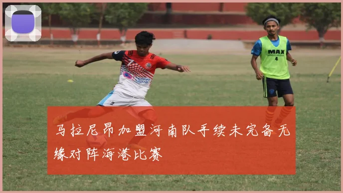 马拉尼昂加盟河南队手续未完备无缘对阵海港比赛