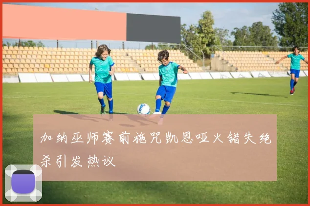 加纳巫师赛前施咒凯恩哑火错失绝杀引发热议