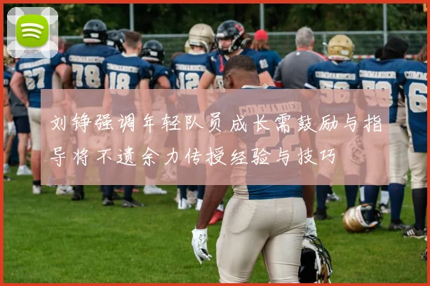 刘铮强调年轻队员成长需鼓励与指导将不遗余力传授经验与技巧