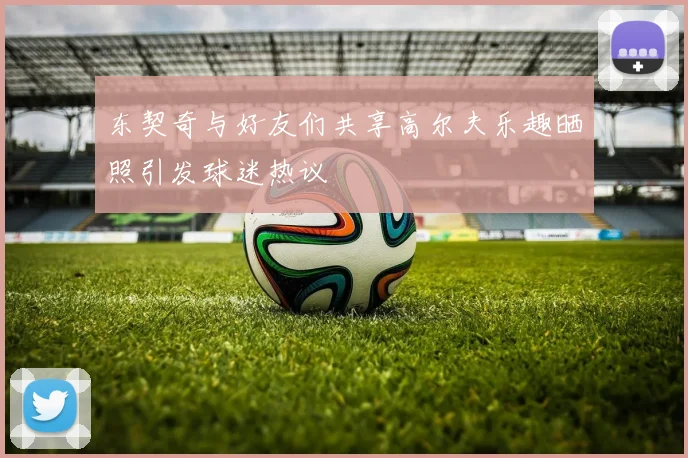 东契奇与好友们共享高尔夫乐趣晒照引发球迷热议