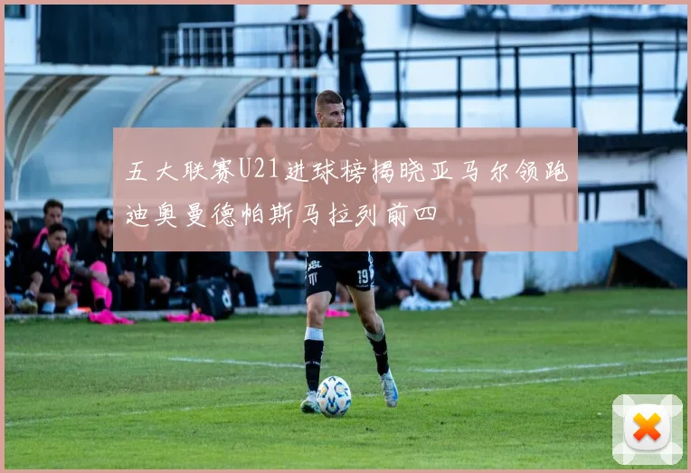 五大联赛U21进球榜揭晓亚马尔领跑迪奥曼德帕斯马拉列前四