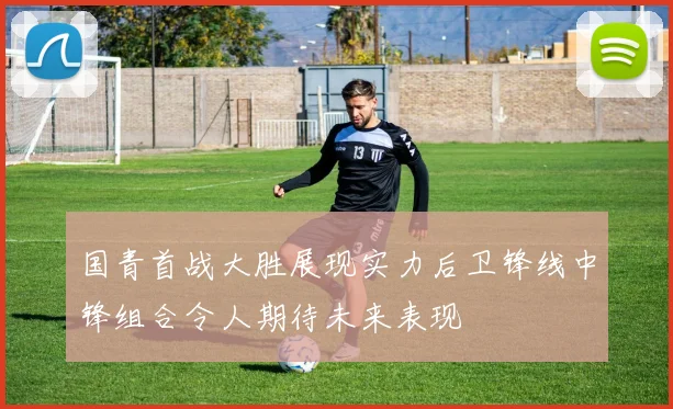 国青首战大胜展现实力后卫锋线中锋组合令人期待未来表现