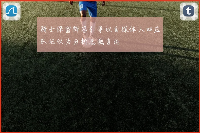 骑士保留阵容引争议自媒体人回应队记仅为分析总裁言论