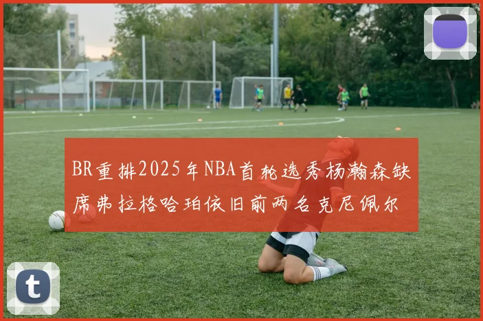 BR重排2025年NBA首轮选秀杨瀚森缺席弗拉格哈珀依旧前两名克尼佩尔锁定探花位