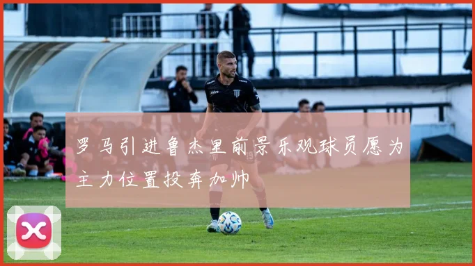 罗马引进鲁杰里前景乐观球员愿为主力位置投奔加帅
