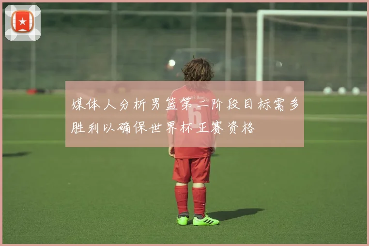 媒体人分析男篮第二阶段目标需多胜利以确保世界杯正赛资格