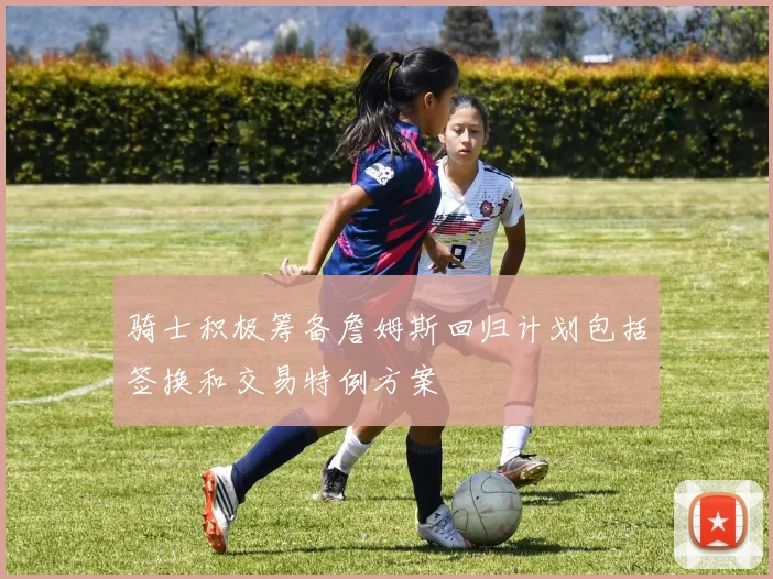 骑士积极筹备詹姆斯回归计划包括签换和交易特例方案