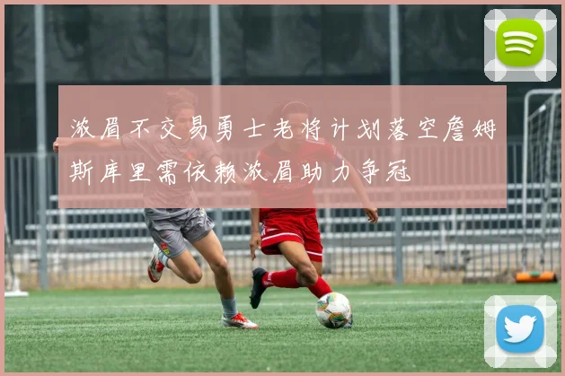 浓眉不交易勇士老将计划落空詹姆斯库里需依赖浓眉助力争冠