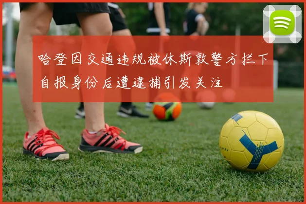 哈登因交通违规被休斯敦警方拦下自报身份后遭逮捕引发关注