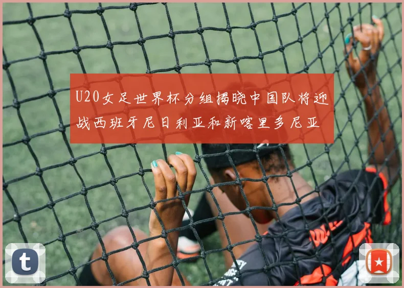 U20女足世界杯分组揭晓中国队将迎战西班牙尼日利亚和新喀里多尼亚