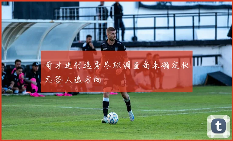 奇才进行选秀尽职调查尚未确定状元签人选方向