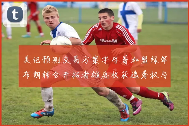 美记预测交易方案字母哥加盟绿军布朗转会开拓者雄鹿收获选秀权与年轻球员