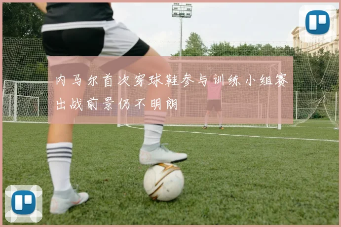 内马尔首次穿球鞋参与训练小组赛出战前景仍不明朗